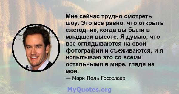 Мне сейчас трудно смотреть шоу. Это все равно, что открыть ежегодник, когда вы были в младшей высоте. Я думаю, что все оглядываются на свои фотографии и съеживаются, и я испытываю это со всеми остальными в мире, глядя