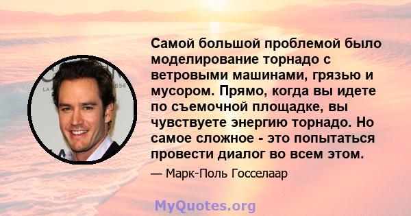 Самой большой проблемой было моделирование торнадо с ветровыми машинами, грязью и мусором. Прямо, когда вы идете по съемочной площадке, вы чувствуете энергию торнадо. Но самое сложное - это попытаться провести диалог во 