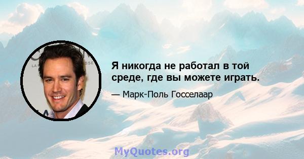 Я никогда не работал в той среде, где вы можете играть.