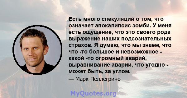 Есть много спекуляций о том, что означает апокалипсис зомби. У меня есть ощущение, что это своего рода выражение наших подсознательных страхов. Я думаю, что мы знаем, что что -то большое и невозможное - какой -то