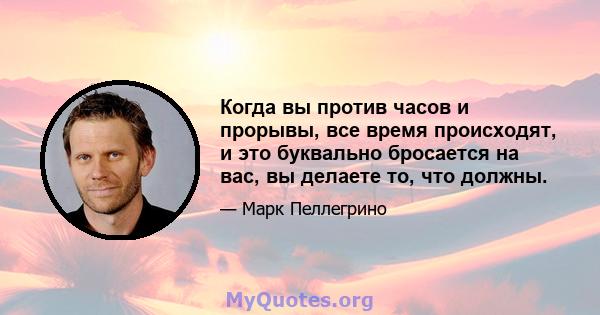 Когда вы против часов и прорывы, все время происходят, и это буквально бросается на вас, вы делаете то, что должны.