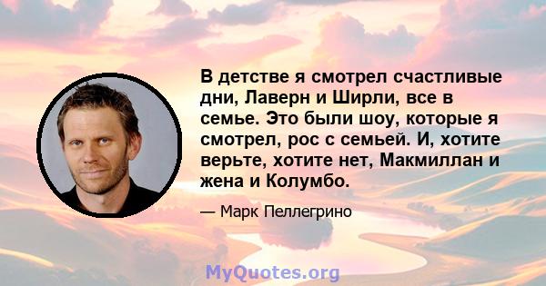 В детстве я смотрел счастливые дни, Лаверн и Ширли, все в семье. Это были шоу, которые я смотрел, рос с семьей. И, хотите верьте, хотите нет, Макмиллан и жена и Колумбо.