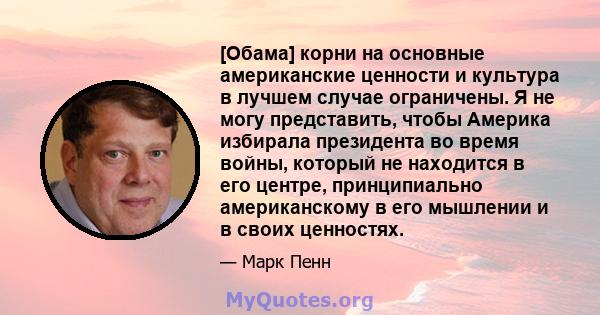 [Обама] корни на основные американские ценности и культура в лучшем случае ограничены. Я не могу представить, чтобы Америка избирала президента во время войны, который не находится в его центре, принципиально