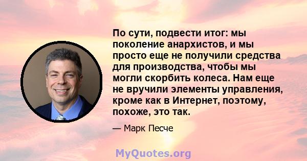 По сути, подвести итог: мы поколение анархистов, и мы просто еще не получили средства для производства, чтобы мы могли скорбить колеса. Нам еще не вручили элементы управления, кроме как в Интернет, поэтому, похоже, это