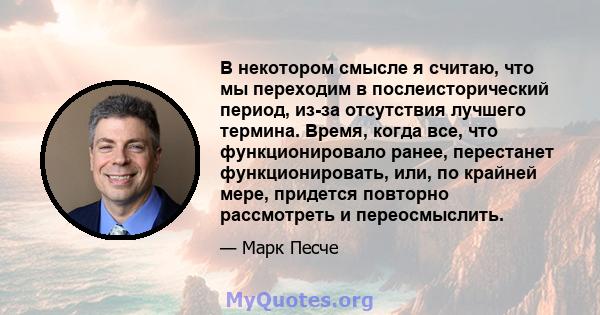 В некотором смысле я считаю, что мы переходим в послеисторический период, из-за отсутствия лучшего термина. Время, когда все, что функционировало ранее, перестанет функционировать, или, по крайней мере, придется