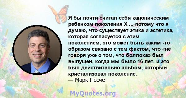 Я бы почти считал себя каноническим ребенком поколения X ... потому что я думаю, что существует этика и эстетика, которая согласуется с этим поколением, это может быть каким -то образом связано с тем фактом, что «не