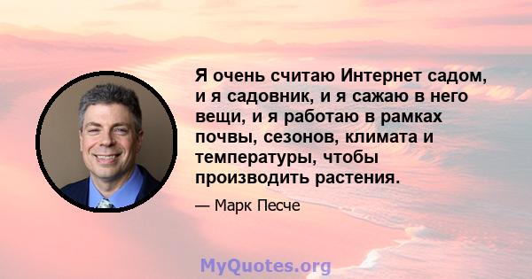 Я очень считаю Интернет садом, и я садовник, и я сажаю в него вещи, и я работаю в рамках почвы, сезонов, климата и температуры, чтобы производить растения.