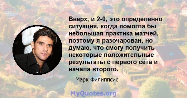 Вверх, и 2-0, это определенно ситуация, когда помогла бы небольшая практика матчей, поэтому я разочарован, но думаю, что смогу получить некоторые положительные результаты с первого сета и начала второго.