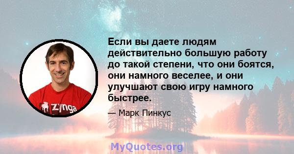 Если вы даете людям действительно большую работу до такой степени, что они боятся, они намного веселее, и они улучшают свою игру намного быстрее.