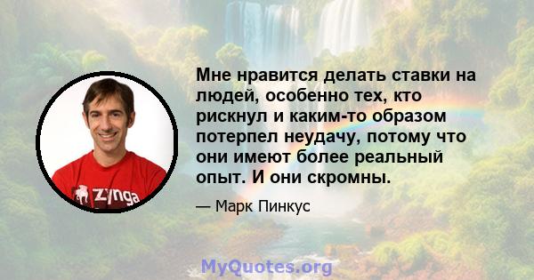 Мне нравится делать ставки на людей, особенно тех, кто рискнул и каким-то образом потерпел неудачу, потому что они имеют более реальный опыт. И они скромны.