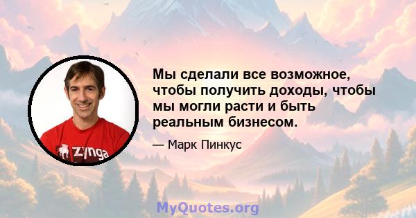 Мы сделали все возможное, чтобы получить доходы, чтобы мы могли расти и быть реальным бизнесом.