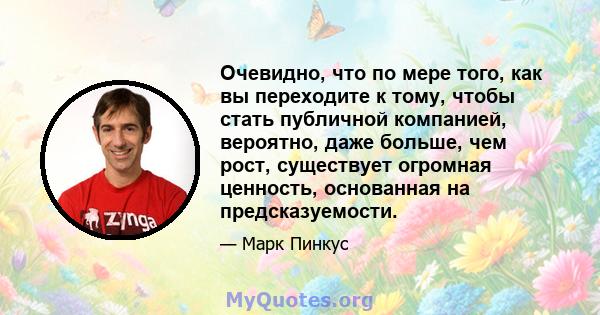 Очевидно, что по мере того, как вы переходите к тому, чтобы стать публичной компанией, вероятно, даже больше, чем рост, существует огромная ценность, основанная на предсказуемости.