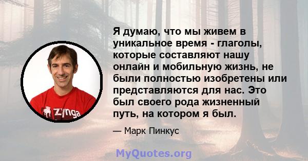 Я думаю, что мы живем в уникальное время - глаголы, которые составляют нашу онлайн и мобильную жизнь, не были полностью изобретены или представляются для нас. Это был своего рода жизненный путь, на котором я был.