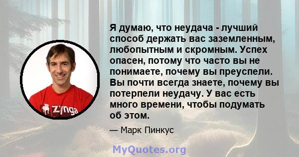 Я думаю, что неудача - лучший способ держать вас заземленным, любопытным и скромным. Успех опасен, потому что часто вы не понимаете, почему вы преуспели. Вы почти всегда знаете, почему вы потерпели неудачу. У вас есть