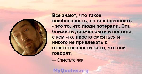 Все знают, что такое влюбленность, но влюбленность - это то, что люди потеряли. Эта близость должна быть в постели с кем -то, просто смеяться и никого не привлекать к ответственности за то, что они говорят.