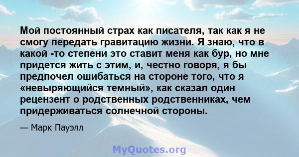 Мой постоянный страх как писателя, так как я не смогу передать гравитацию жизни. Я знаю, что в какой -то степени это ставит меня как бур, но мне придется жить с этим, и, честно говоря, я бы предпочел ошибаться на