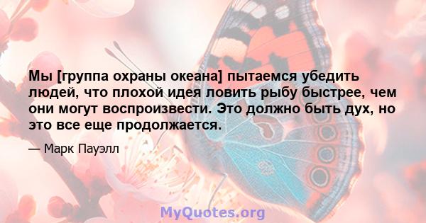 Мы [группа охраны океана] пытаемся убедить людей, что плохой идея ловить рыбу быстрее, чем они могут воспроизвести. Это должно быть дух, но это все еще продолжается.