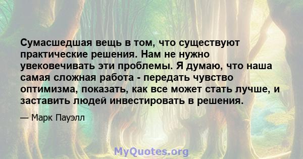 Сумасшедшая вещь в том, что существуют практические решения. Нам не нужно увековечивать эти проблемы. Я думаю, что наша самая сложная работа - передать чувство оптимизма, показать, как все может стать лучше, и заставить 