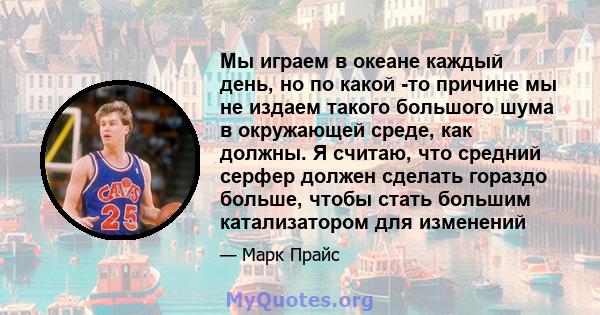 Мы играем в океане каждый день, но по какой -то причине мы не издаем такого большого шума в окружающей среде, как должны. Я считаю, что средний серфер должен сделать гораздо больше, чтобы стать большим катализатором для 