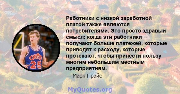 Работники с низкой заработной платой также являются потребителями. Это просто здравый смысл: когда эти работники получают больше платежей, которые приводят к расходу, которые протекают, чтобы принести пользу многим