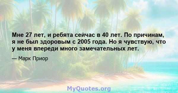 Мне 27 лет, и ребята сейчас в 40 лет. По причинам, я не был здоровым с 2005 года. Но я чувствую, что у меня впереди много замечательных лет.