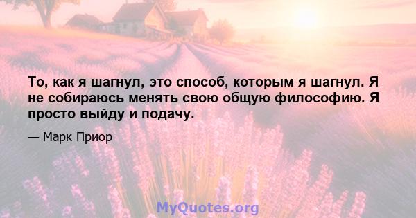 То, как я шагнул, это способ, которым я шагнул. Я не собираюсь менять свою общую философию. Я просто выйду и подачу.