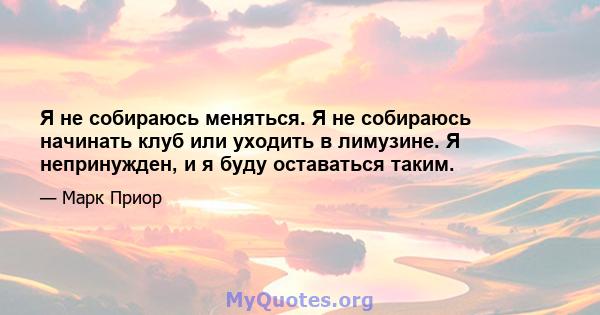 Я не собираюсь меняться. Я не собираюсь начинать клуб или уходить в лимузине. Я непринужден, и я буду оставаться таким.