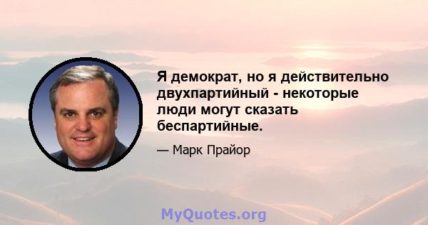 Я демократ, но я действительно двухпартийный - некоторые люди могут сказать беспартийные.