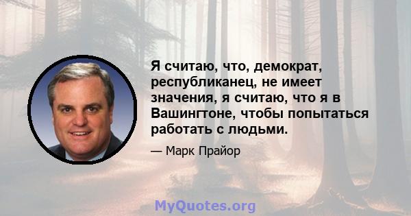 Я считаю, что, демократ, республиканец, не имеет значения, я считаю, что я в Вашингтоне, чтобы попытаться работать с людьми.