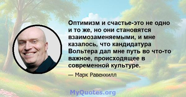 Оптимизм и счастье-это не одно и то же, но они становятся взаимозаменяемыми, и мне казалось, что кандидатура Вольтера дал мне путь во что-то важное, происходящее в современной культуре.