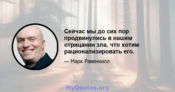 Сейчас мы до сих пор продвинулись в нашем отрицании зла, что хотим рационализировать его.