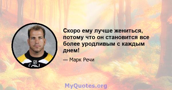 Скоро ему лучше жениться, потому что он становится все более уродливым с каждым днем!