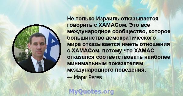 Не только Израиль отказывается говорить с ХАМАСом. Это все международное сообщество, которое большинство демократического мира отказывается иметь отношения с ХАМАСом, потому что ХАМАС отказался соответствовать наиболее