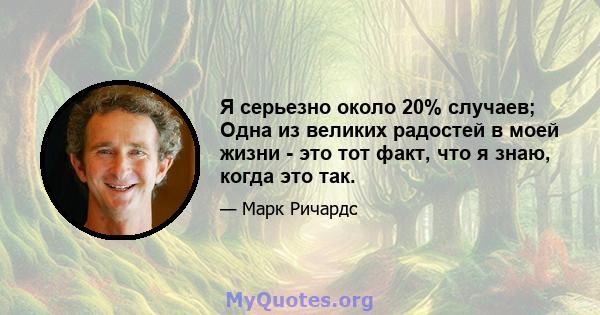 Я серьезно около 20% случаев; Одна из великих радостей в моей жизни - это тот факт, что я знаю, когда это так.