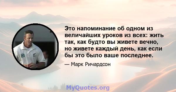 Это напоминание об одном из величайших уроков из всех: жить так, как будто вы живете вечно, но живете каждый день, как если бы это было ваше последнее.