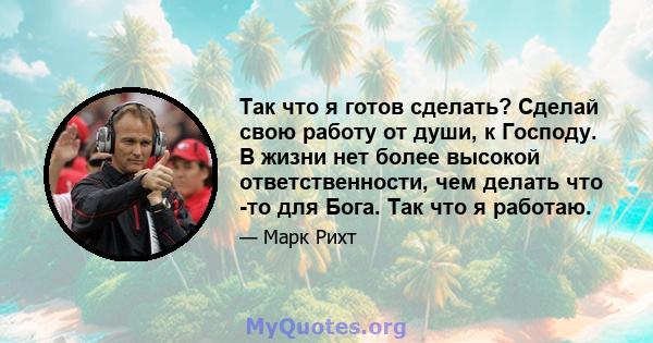 Так что я готов сделать? Сделай свою работу от души, к Господу. В жизни нет более высокой ответственности, чем делать что -то для Бога. Так что я работаю.