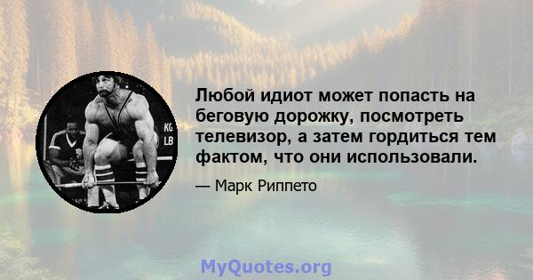 Любой идиот может попасть на беговую дорожку, посмотреть телевизор, а затем гордиться тем фактом, что они использовали.