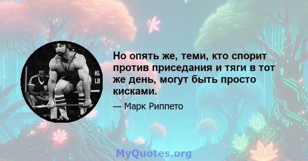 Но опять же, теми, кто спорит против приседания и тяги в тот же день, могут быть просто кисками.