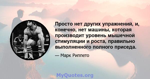 Просто нет других упражнений, и, конечно, нет машины, которая производит уровень мышечной стимуляции и роста, правильно выполненного полного приседа.