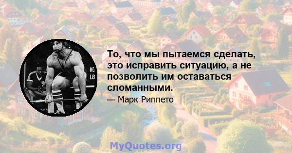 То, что мы пытаемся сделать, это исправить ситуацию, а не позволить им оставаться сломанными.