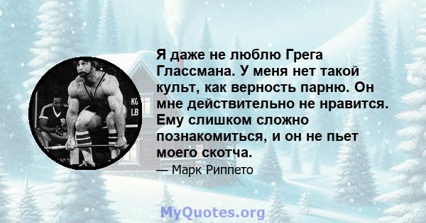 Я даже не люблю Грега Глассмана. У меня нет такой культ, как верность парню. Он мне действительно не нравится. Ему слишком сложно познакомиться, и он не пьет моего скотча.