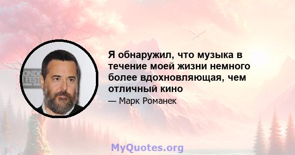 Я обнаружил, что музыка в течение моей жизни немного более вдохновляющая, чем отличный кино