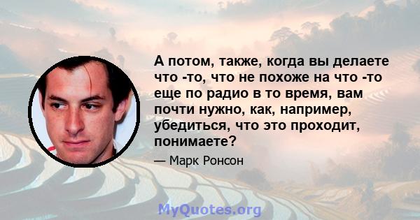 А потом, также, когда вы делаете что -то, что не похоже на что -то еще по радио в то время, вам почти нужно, как, например, убедиться, что это проходит, понимаете?