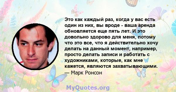 Это как каждый раз, когда у вас есть один из них, вы вроде - ваша аренда обновляется еще пять лет. И это довольно здорово для меня, потому что это все, что я действительно хочу делать на данный момент, например, просто