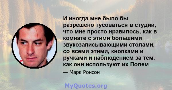 И иногда мне было бы разрешено тусоваться в студии, что мне просто нравилось, как в комнате с этими большими звукозаписывающими столами, со всеми этими, кнопками и ручками и наблюдением за тем, как они используют их