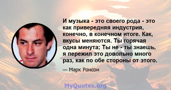 И музыка - это своего рода - это как привередняя индустрия, конечно, в конечном итоге. Как, вкусы меняются. Ты горячая одна минута; Ты не - ты знаешь, я пережил это довольно много раз, как по обе стороны от этого.