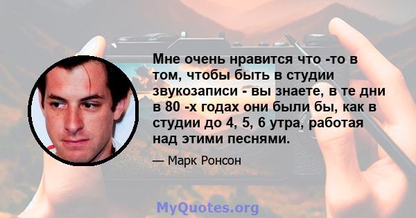 Мне очень нравится что -то в том, чтобы быть в студии звукозаписи - вы знаете, в те дни в 80 -х годах они были бы, как в студии до 4, 5, 6 утра, работая над этими песнями.