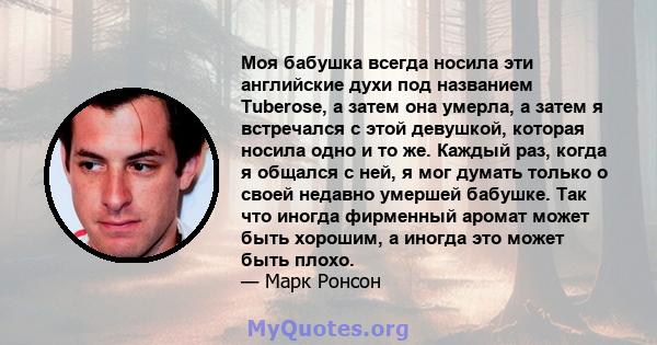 Моя бабушка всегда носила эти английские духи под названием Tuberose, а затем она умерла, а затем я встречался с этой девушкой, которая носила одно и то же. Каждый раз, когда я общался с ней, я мог думать только о своей 