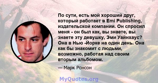 По сути, есть мой хороший друг, который работает в Emi Publishing, издательской компании. Он спросил меня - он был как, вы знаете, вы знаете эту девушку, Эми Уайнхаус? Она в Нью -Йорке на один день. Она как бы знакомит