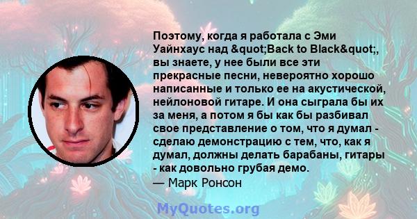 Поэтому, когда я работала с Эми Уайнхаус над "Back to Black", вы знаете, у нее были все эти прекрасные песни, невероятно хорошо написанные и только ее на акустической, нейлоновой гитаре. И она сыграла бы их за 